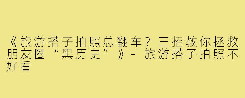《旅游搭子拍照总翻车?三招教你拯救朋友圈“黑历史”》-旅游搭子拍照不好看