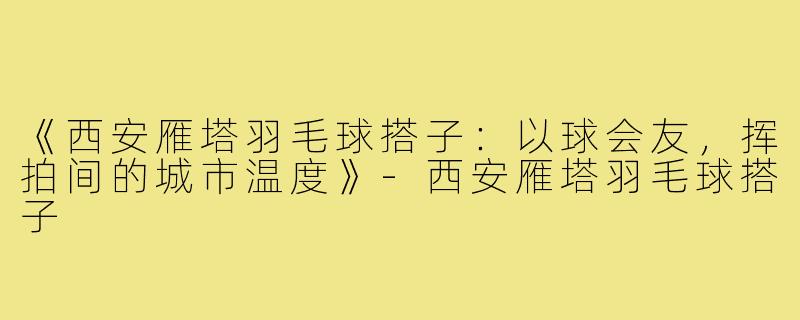 《西安雁塔羽毛球搭子：以球会友，挥拍间的城市温度》