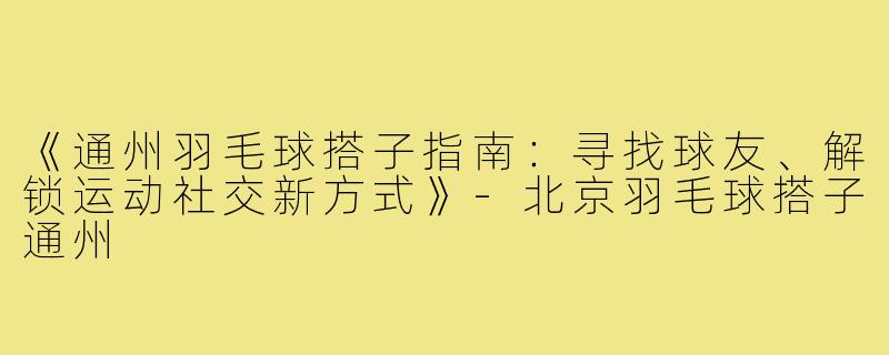 《通州羽毛球搭子指南：寻找球友、解锁运动社交新方式》-北京羽毛球搭子通州