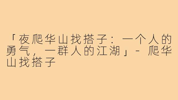 「夜爬华山找搭子：一个人的勇气，一群人的江湖」-爬华山找搭子