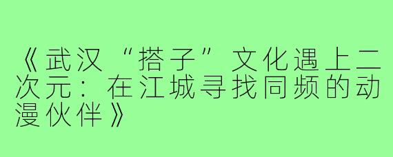 《武汉“搭子”文化遇上二次元：在江城寻找同频的动漫伙伴》