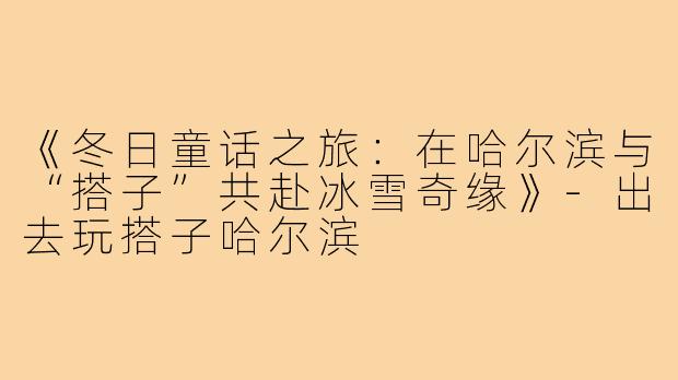 《冬日童话之旅：在哈尔滨与“搭子”共赴冰雪奇缘》-出去玩搭子哈尔滨
