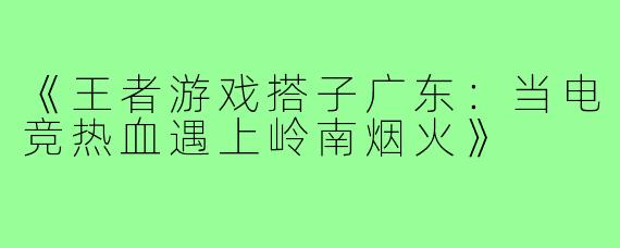 《王者游戏搭子广东：当电竞热血遇上岭南烟火》