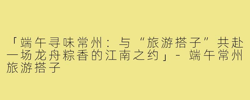 「端午寻味常州：与“旅游搭子”共赴一场龙舟粽香的江南之约」-端午常州旅游搭子