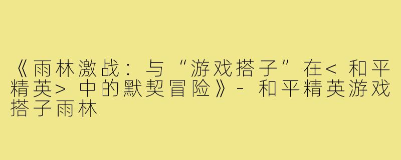 《雨林激战：与“游戏搭子”在<和平精英>中的默契冒险》-和平精英游戏搭子雨林