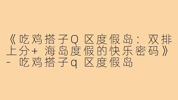 《吃鸡搭子Q区度假岛：双排上分+海岛度假的快乐密码》-吃鸡搭子q区度假岛