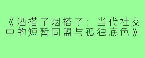 《酒搭子烟搭子：当代社交中的短暂同盟与孤独底色》