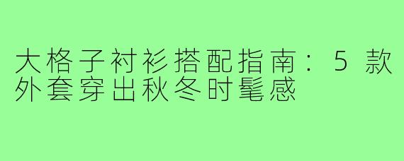大格子衬衫搭配指南：5款外套穿出秋冬时髦感