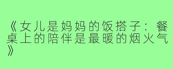 《女儿是妈妈的饭搭子:餐桌上的陪伴是最暖的烟火气》