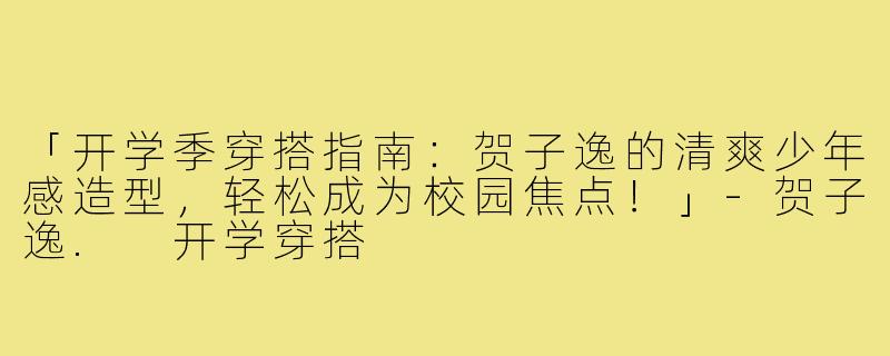 「开学季穿搭指南：贺子逸的清爽少年感造型，轻松成为校园焦点！」-贺子逸. 开学穿搭