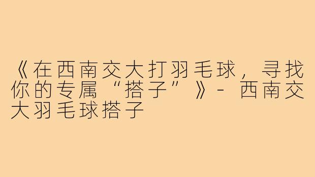 《在西南交大打羽毛球，寻找你的专属“搭子”》-西南交大羽毛球搭子