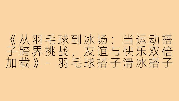 《从羽毛球到冰场:当运动搭子跨界挑战,友谊与快乐双倍加载》-羽毛球搭子滑冰搭子