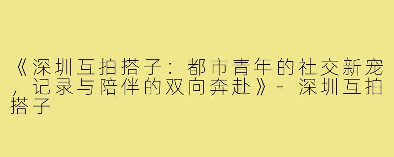 《深圳互拍搭子：都市青年的社交新宠，记录与陪伴的双向奔赴》-深圳互拍搭子