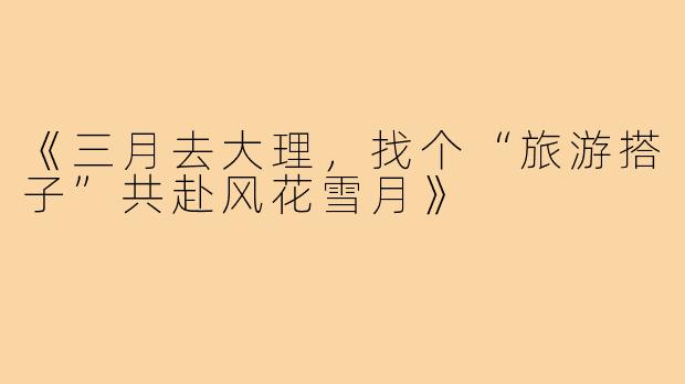 《三月去大理,找个“旅游搭子”共赴风花雪月》