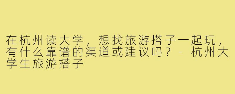 在杭州读大学,想找旅游搭子一起玩,有什么靠谱的渠道或建议吗?-杭州大学生旅游搭子