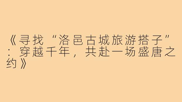 《寻找“洛邑古城旅游搭子”：穿越千年，共赴一场盛唐之约》