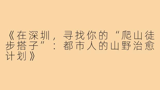 《在深圳，寻找你的“爬山徒步搭子”：都市人的山野治愈计划》