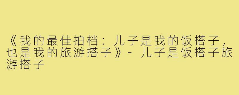 《我的最佳拍档：儿子是我的饭搭子，也是我的旅游搭子》
