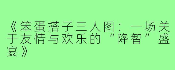 《笨蛋搭子三人图：一场关于友情与欢乐的“降智”盛宴》