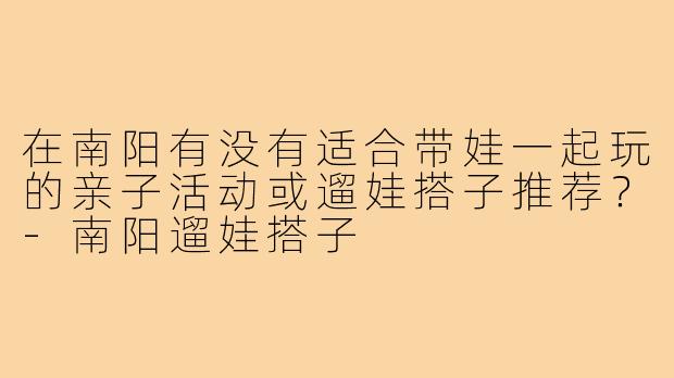 在南阳有没有适合带娃一起玩的亲子活动或遛娃搭子推荐?-南阳遛娃搭子