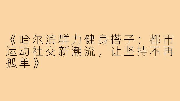 《哈尔滨群力健身搭子:都市运动社交新潮流,让坚持不再孤单》