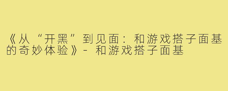 《从“开黑”到见面：和游戏搭子面基的奇妙体验》-和游戏搭子面基