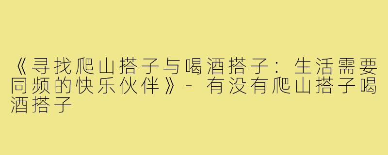 《寻找爬山搭子与喝酒搭子：生活需要同频的快乐伙伴》-有没有爬山搭子喝酒搭子