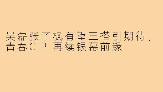 吴磊张子枫有望三搭引期待，青春CP再续银幕前缘
