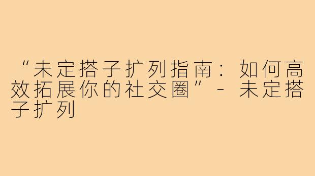 “未定搭子扩列指南:如何高效拓展你的社交圈”-未定搭子扩列