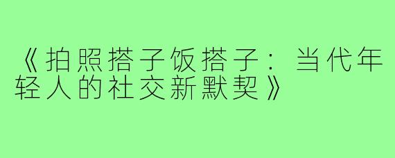 《拍照搭子饭搭子：当代年轻人的社交新默契》