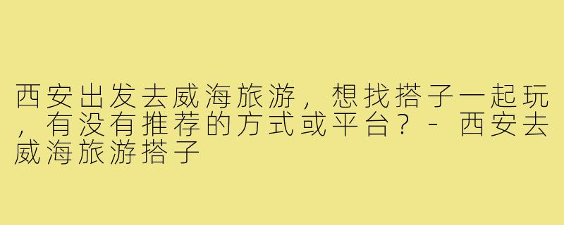 西安出发去威海旅游，想找搭子一起玩，有没有推荐的方式或平台？-西安去威海旅游搭子