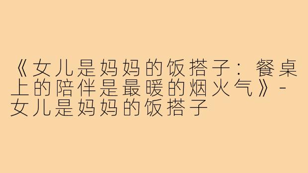 《女儿是妈妈的饭搭子:餐桌上的陪伴是最暖的烟火气》-女儿是妈妈的饭搭子