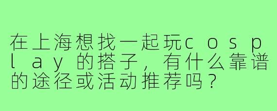 在上海想找一起玩cosplay的搭子,有什么靠谱的途径或活动推荐吗?