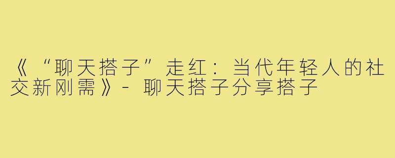《“聊天搭子”走红：当代年轻人的社交新刚需》-聊天搭子分享搭子