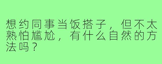 想约同事当饭搭子,但不太熟怕尴尬,有什么自然的方法吗?