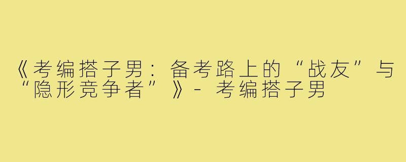 《考编搭子男：备考路上的“战友”与“隐形竞争者”》-考编搭子男