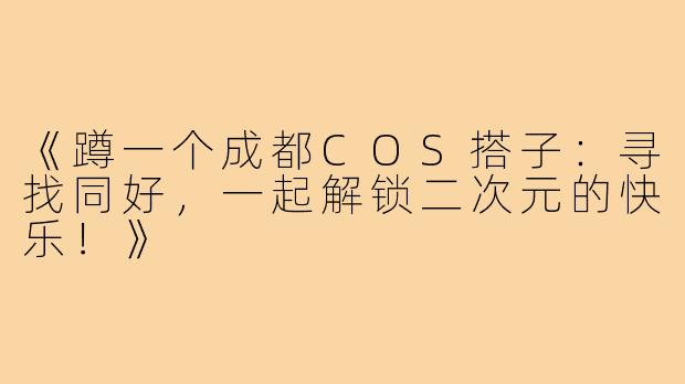 《蹲一个成都COS搭子：寻找同好，一起解锁二次元的快乐！》