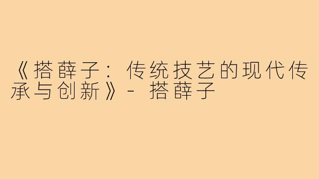 《搭薛子：传统技艺的现代传承与创新》-搭薛子