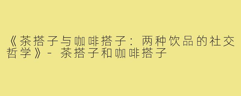《茶搭子与咖啡搭子：两种饮品的社交哲学》-茶搭子和咖啡搭子