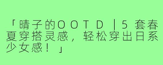「晴子的OOTD｜5套春夏穿搭灵感，轻松穿出日系少女感！」
