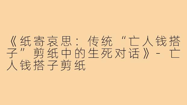 《纸寄哀思:传统“亡人钱搭子”剪纸中的生死对话》-亡人钱搭子剪纸