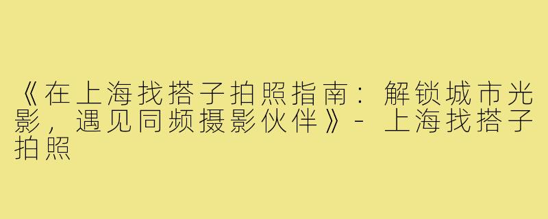 《在上海找搭子拍照指南：解锁城市光影，遇见同频摄影伙伴》-上海找搭子拍照