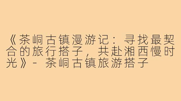 《茶峒古镇漫游记：寻找最契合的旅行搭子，共赴湘西慢时光》-茶峒古镇旅游搭子