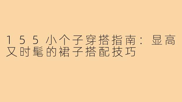 155小个子穿搭指南：显高又时髦的裙子搭配技巧