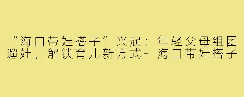 “海口带娃搭子”兴起：年轻父母组团遛娃，解锁育儿新方式-海口带娃搭子