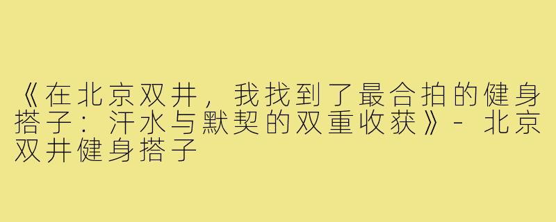 《在北京双井,我找到了最合拍的健身搭子:汗水与默契的双重收获》-北京双井健身搭子