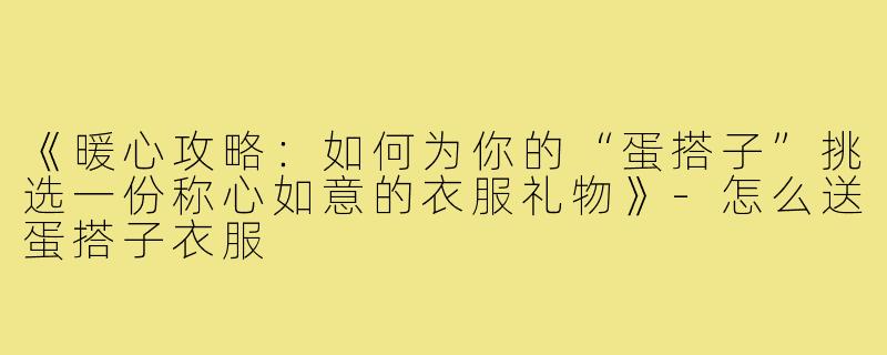 《暖心攻略：如何为你的“蛋搭子”挑选一份称心如意的衣服礼物》-怎么送蛋搭子衣服
