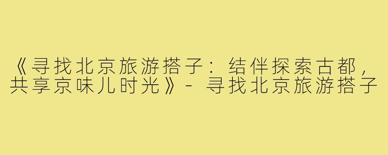 《寻找北京旅游搭子：结伴探索古都，共享京味儿时光》-寻找北京旅游搭子