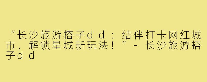 “长沙旅游搭子dd:结伴打卡网红城市,解锁星城新玩法!”-长沙旅游搭子dd
