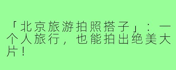 「北京旅游拍照搭子」：一个人旅行，也能拍出绝美大片！